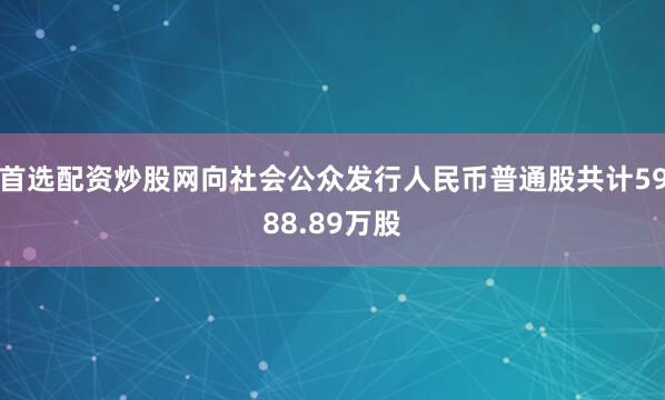 首选配资炒股网向社会公众发行人民币普通股共计5988.89万股