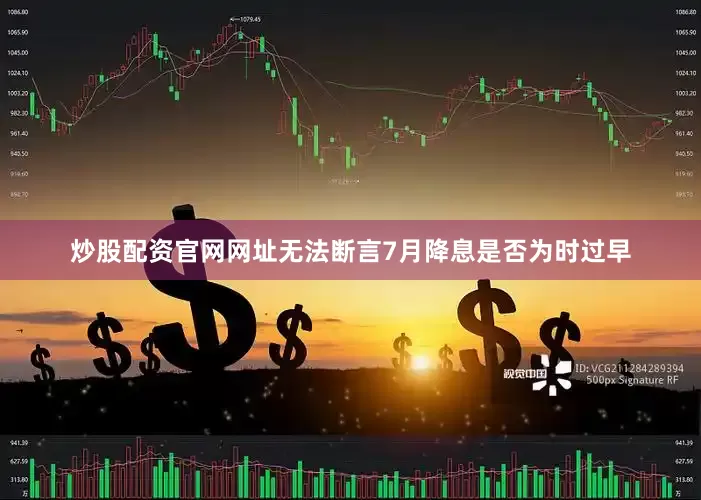 炒股配资官网网址无法断言7月降息是否为时过早