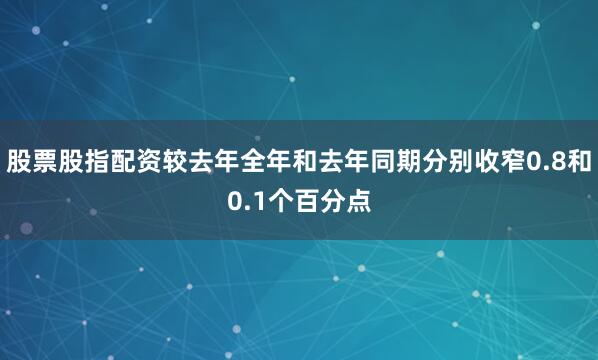 股票股指配资较去年全年和去年同期分别收窄0.8和0.1个百分点