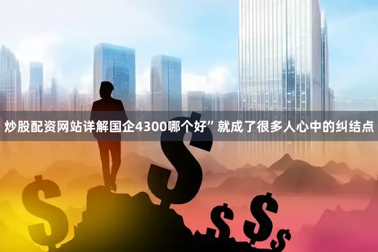 炒股配资网站详解国企4300哪个好”就成了很多人心中的纠结点