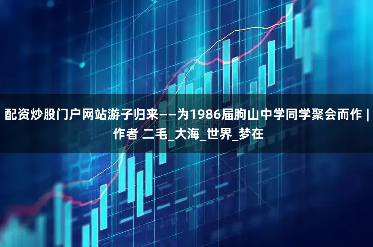 配资炒股门户网站游子归来——为1986届朐山中学同学聚会而作 | 作者 二毛_大海_世界_梦在