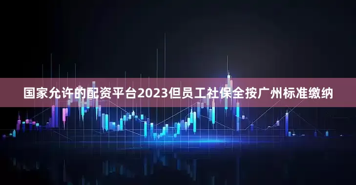 国家允许的配资平台2023但员工社保全按广州标准缴纳
