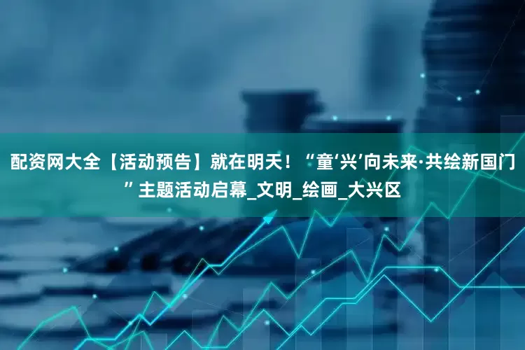 配资网大全【活动预告】就在明天！“童‘兴’向未来·共绘新国门”主题活动启幕_文明_绘画_大兴区