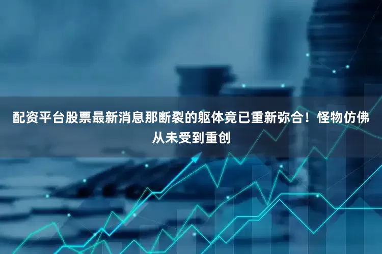 配资平台股票最新消息那断裂的躯体竟已重新弥合！怪物仿佛从未受到重创