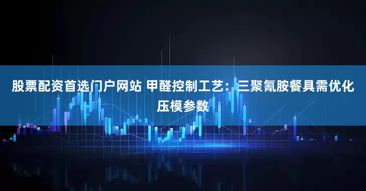 股票配资首选门户网站 甲醛控制工艺:三聚氰胺餐具需优化压模参数