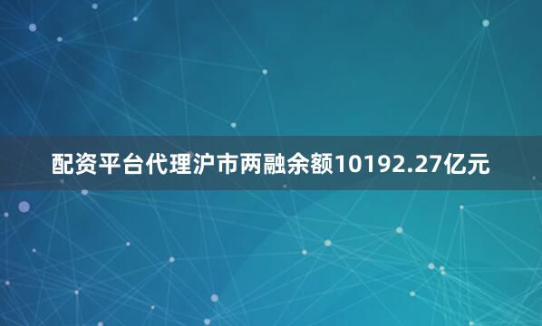 配资平台代理沪市两融余额10192.27亿元