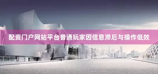 配资门户网站平台普通玩家因信息滞后与操作低效