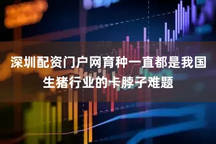 深圳配资门户网育种一直都是我国生猪行业的卡脖子难题