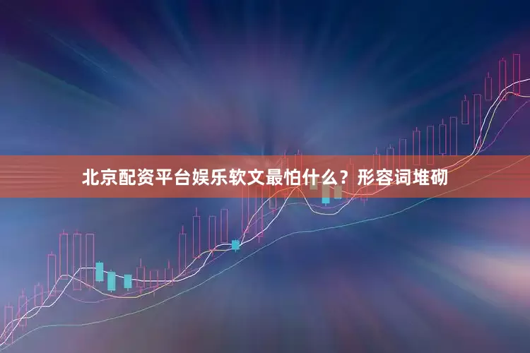北京配资平台娱乐软文最怕什么？形容词堆砌