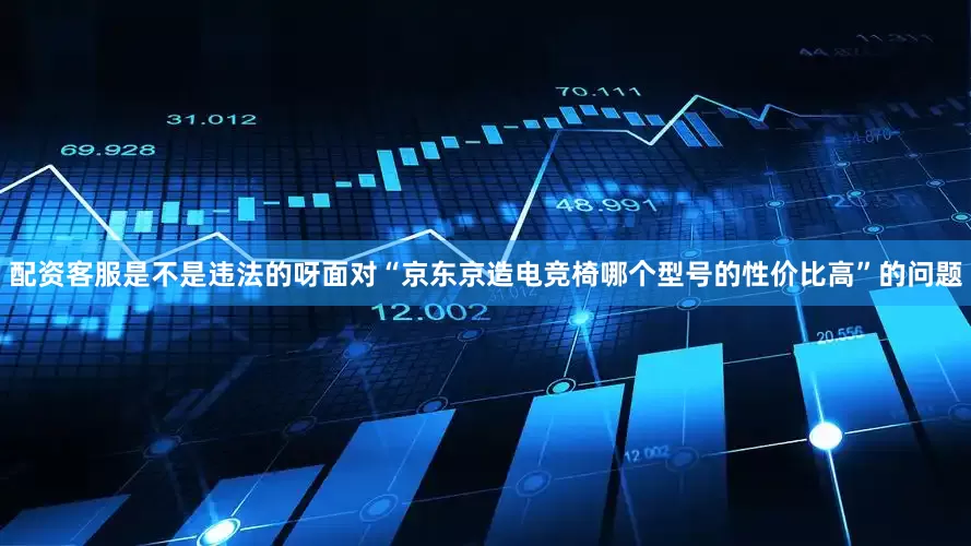 配资客服是不是违法的呀面对“京东京造电竞椅哪个型号的性价比高”的问题