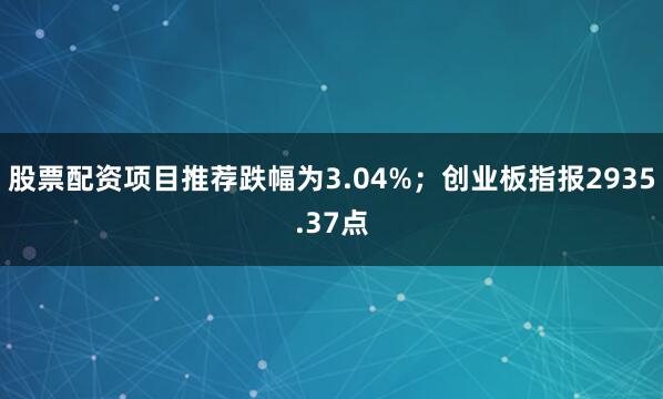 股票配资项目推荐跌幅为3.04%；创业板指报2935.37点
